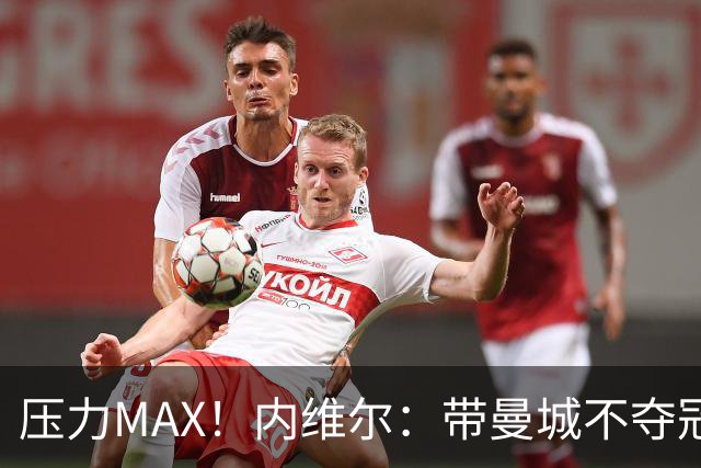 压力MAX！内维尔：带曼城不夺冠就无法接受，兵强马壮马帅得用好
