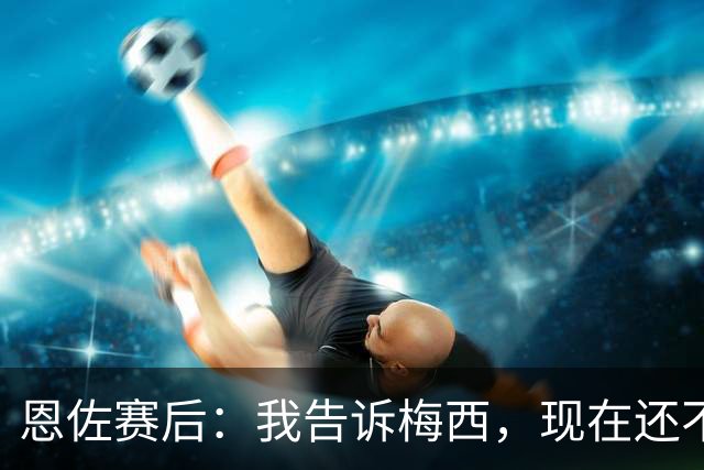 恩佐赛后：我告诉梅西，现在还不是回家的时候！