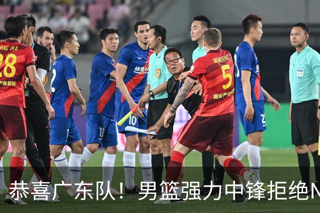 恭喜广东队！男篮强力中锋拒绝NBA合同，朱芳雨迎来重大利好！