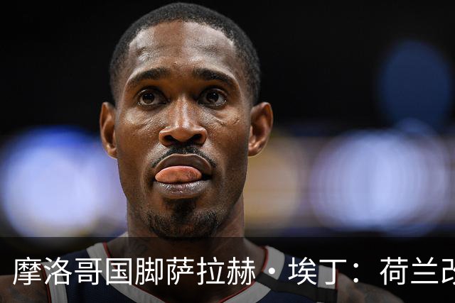 摩洛哥国脚萨拉赫·埃丁：荷兰改踢五后卫，这确实是谁也没想到的！