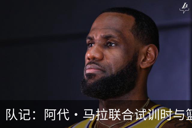 队记：阿代·马拉联合试训时与篮网进行了会面 与主帅共进午餐