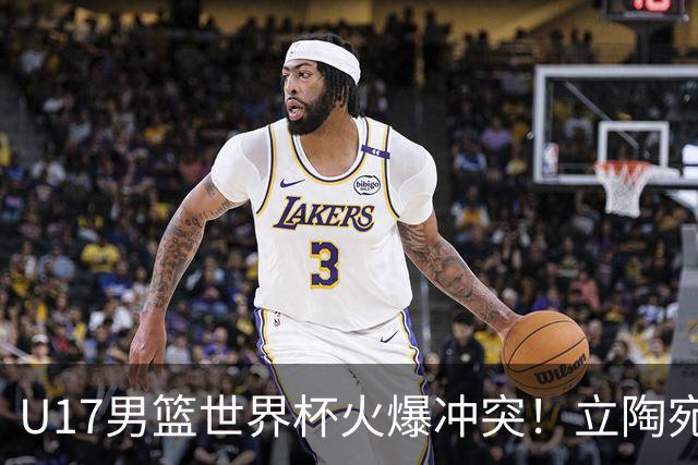 U17男篮世界杯火爆冲突！立陶宛小将怒推张淳智引4人被驱离场